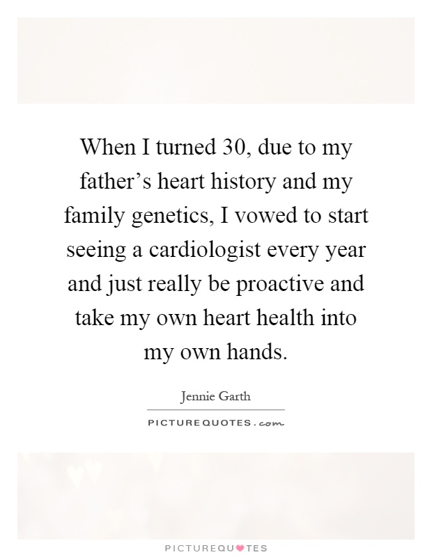 When I turned 30, due to my father's heart history and my family genetics, I vowed to start seeing a cardiologist every year and just really be proactive and take my own heart health into my own hands Picture Quote #1