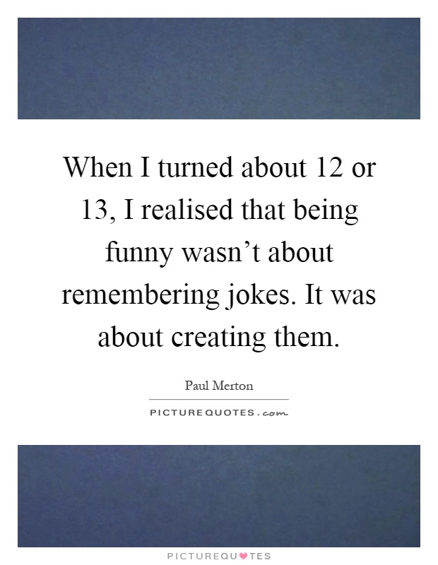 When I turned about 12 or 13, I realised that being funny wasn't about remembering jokes. It was about creating them Picture Quote #1