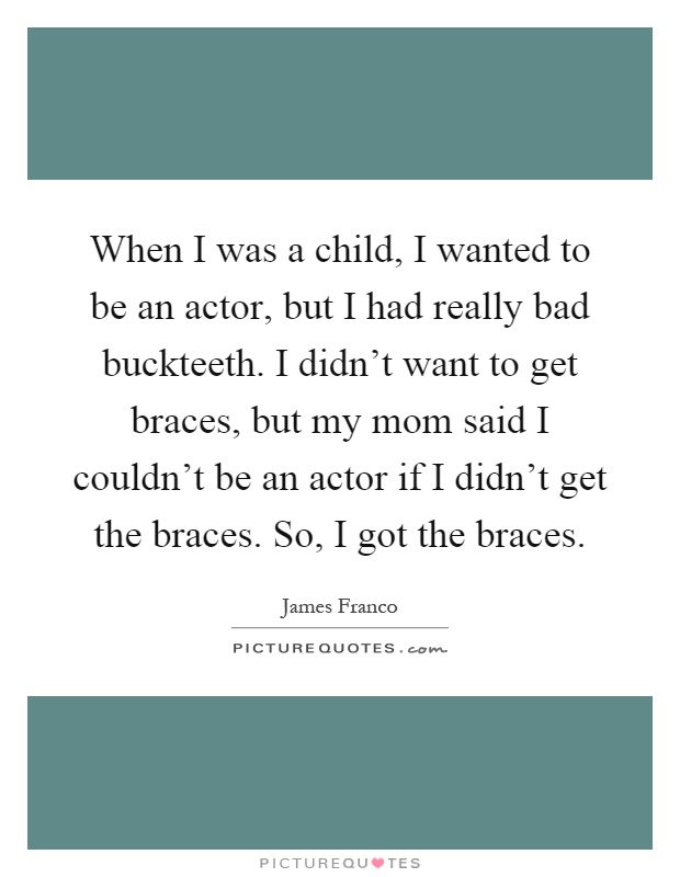 When I was a child, I wanted to be an actor, but I had really bad buckteeth. I didn't want to get braces, but my mom said I couldn't be an actor if I didn't get the braces. So, I got the braces Picture Quote #1