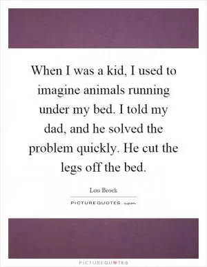 When I was a kid, I used to imagine animals running under my bed. I told my dad, and he solved the problem quickly. He cut the legs off the bed Picture Quote #1