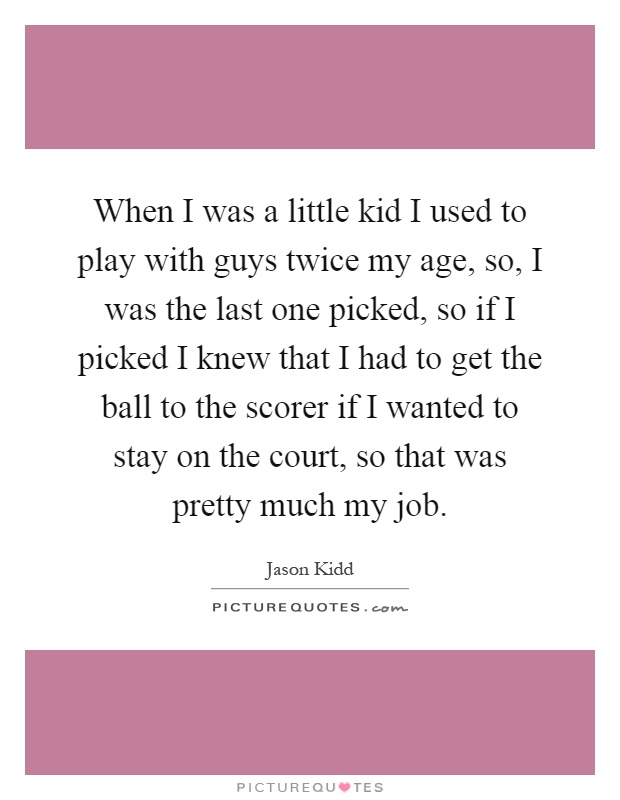 When I was a little kid I used to play with guys twice my age, so, I was the last one picked, so if I picked I knew that I had to get the ball to the scorer if I wanted to stay on the court, so that was pretty much my job Picture Quote #1