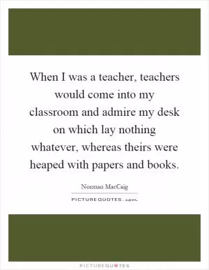 When I was a teacher, teachers would come into my classroom and admire my desk on which lay nothing whatever, whereas theirs were heaped with papers and books Picture Quote #1