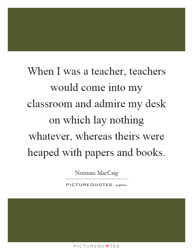 When I was a teacher, teachers would come into my classroom and admire my desk on which lay nothing whatever, whereas theirs were heaped with papers and books Picture Quote #1