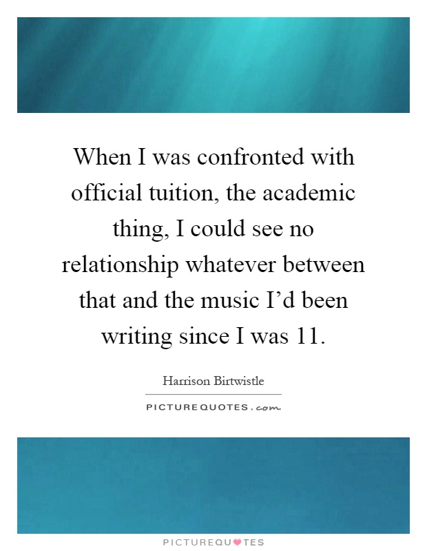 When I was confronted with official tuition, the academic thing, I could see no relationship whatever between that and the music I'd been writing since I was 11 Picture Quote #1
