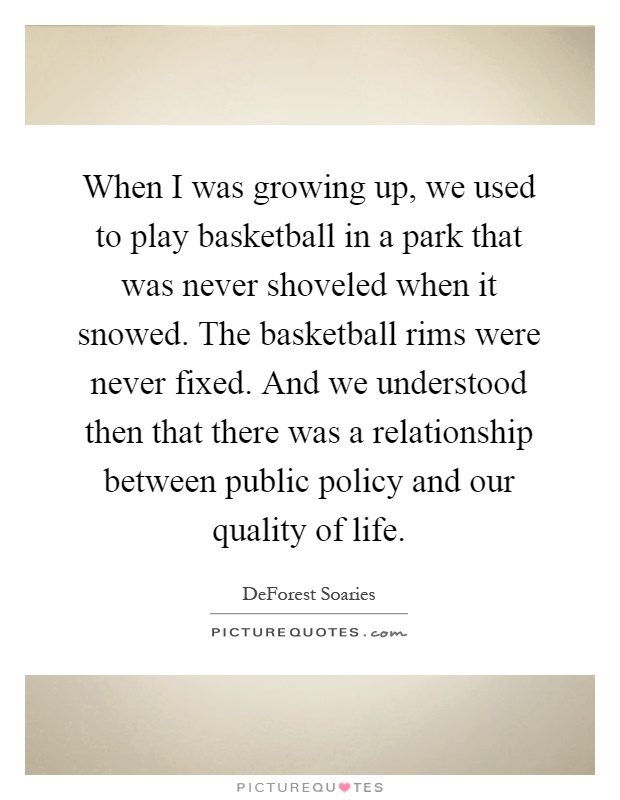 When I was growing up, we used to play basketball in a park that was never shoveled when it snowed. The basketball rims were never fixed. And we understood then that there was a relationship between public policy and our quality of life Picture Quote #1