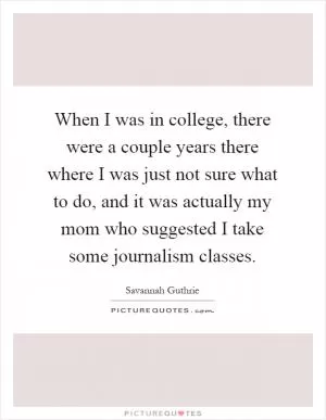 When I was in college, there were a couple years there where I was just not sure what to do, and it was actually my mom who suggested I take some journalism classes Picture Quote #1