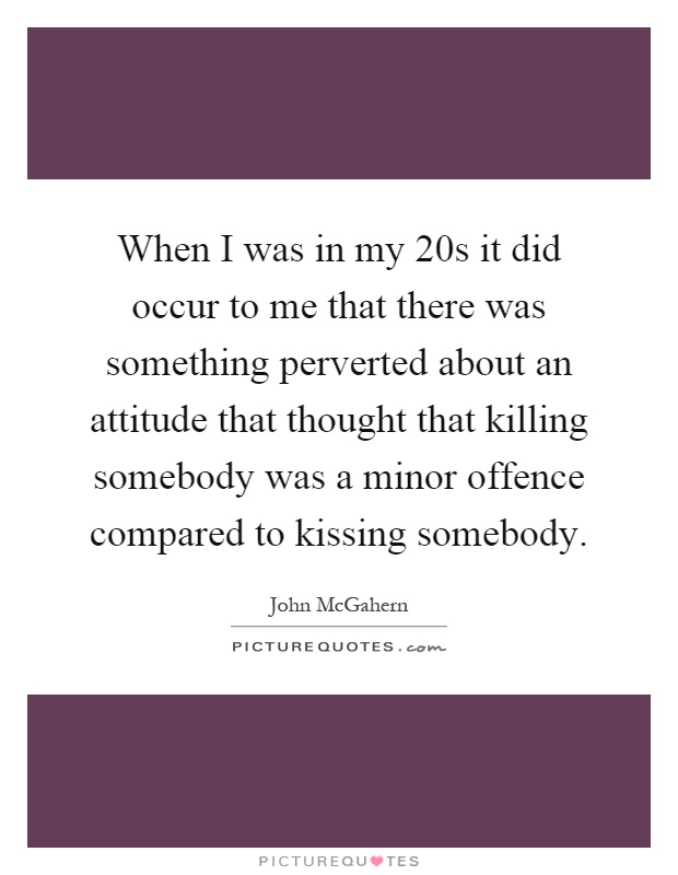 When I was in my 20s it did occur to me that there was something perverted about an attitude that thought that killing somebody was a minor offence compared to kissing somebody Picture Quote #1