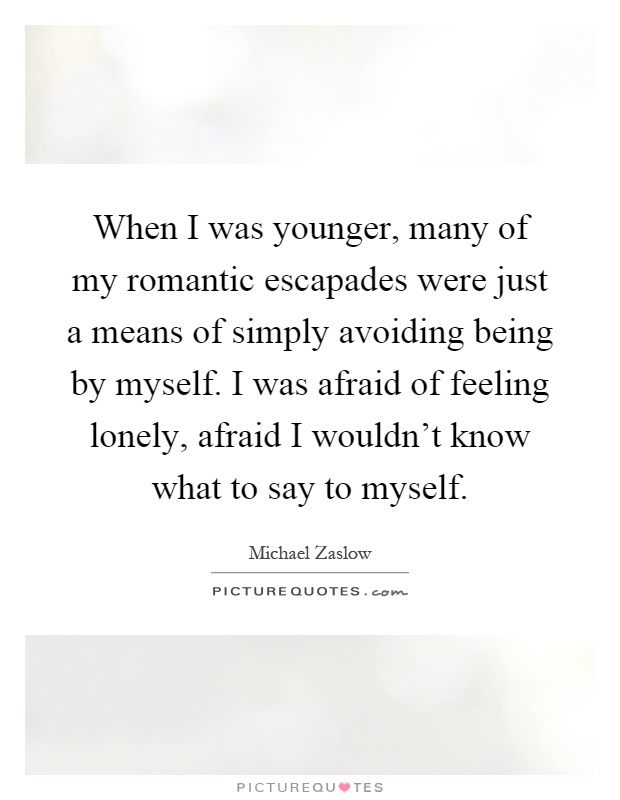 When I was younger, many of my romantic escapades were just a means of simply avoiding being by myself. I was afraid of feeling lonely, afraid I wouldn't know what to say to myself Picture Quote #1
