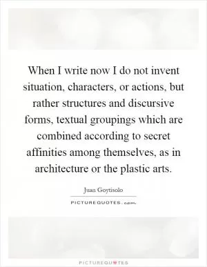 When I write now I do not invent situation, characters, or actions, but rather structures and discursive forms, textual groupings which are combined according to secret affinities among themselves, as in architecture or the plastic arts Picture Quote #1