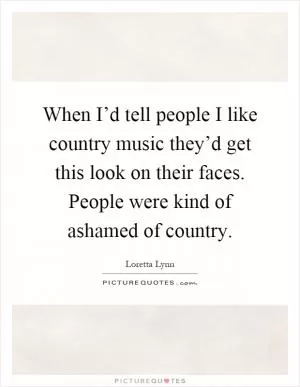 When I’d tell people I like country music they’d get this look on their faces. People were kind of ashamed of country Picture Quote #1
