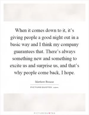 When it comes down to it, it’s giving people a good night out in a basic way and I think my company guarantees that. There’s always something new and something to excite us and surprise us, and that’s why people come back, I hope Picture Quote #1