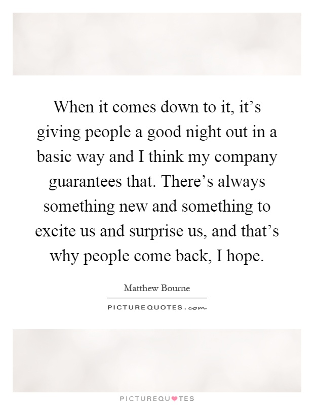 When it comes down to it, it's giving people a good night out in a basic way and I think my company guarantees that. There's always something new and something to excite us and surprise us, and that's why people come back, I hope Picture Quote #1