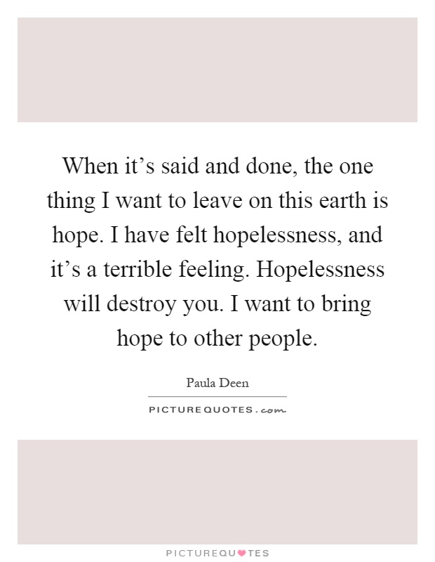 When it's said and done, the one thing I want to leave on this earth is hope. I have felt hopelessness, and it's a terrible feeling. Hopelessness will destroy you. I want to bring hope to other people Picture Quote #1