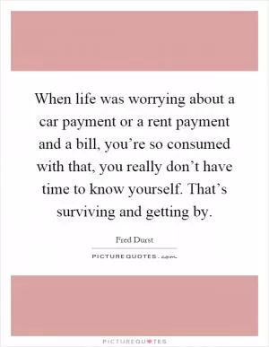 When life was worrying about a car payment or a rent payment and a bill, you’re so consumed with that, you really don’t have time to know yourself. That’s surviving and getting by Picture Quote #1