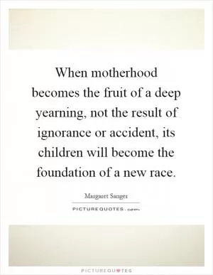 When motherhood becomes the fruit of a deep yearning, not the result of ignorance or accident, its children will become the foundation of a new race Picture Quote #1
