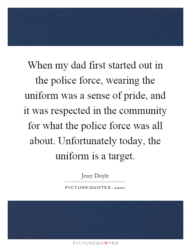 When my dad first started out in the police force, wearing the uniform was a sense of pride, and it was respected in the community for what the police force was all about. Unfortunately today, the uniform is a target Picture Quote #1