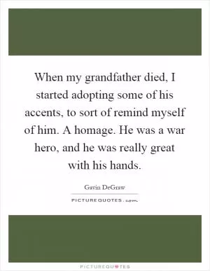 When my grandfather died, I started adopting some of his accents, to sort of remind myself of him. A homage. He was a war hero, and he was really great with his hands Picture Quote #1