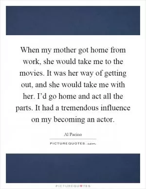 When my mother got home from work, she would take me to the movies. It was her way of getting out, and she would take me with her. I’d go home and act all the parts. It had a tremendous influence on my becoming an actor Picture Quote #1