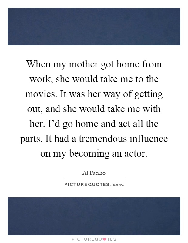 When my mother got home from work, she would take me to the movies. It was her way of getting out, and she would take me with her. I'd go home and act all the parts. It had a tremendous influence on my becoming an actor Picture Quote #1