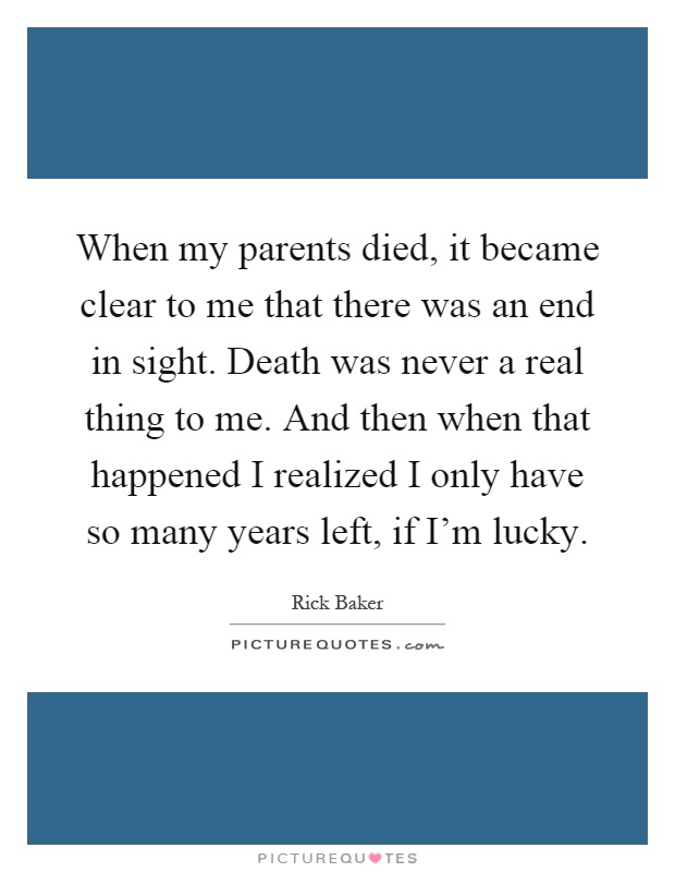 When my parents died, it became clear to me that there was an end in sight. Death was never a real thing to me. And then when that happened I realized I only have so many years left, if I'm lucky Picture Quote #1