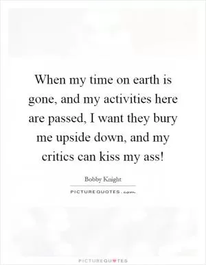 When my time on earth is gone, and my activities here are passed, I want they bury me upside down, and my critics can kiss my ass! Picture Quote #1