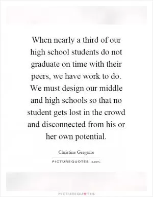 When nearly a third of our high school students do not graduate on time with their peers, we have work to do. We must design our middle and high schools so that no student gets lost in the crowd and disconnected from his or her own potential Picture Quote #1