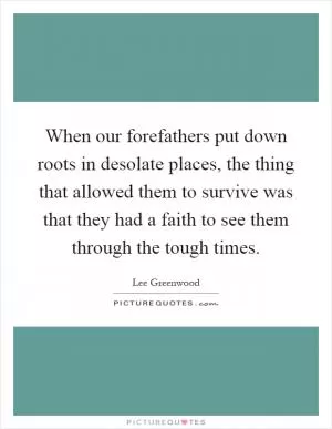 When our forefathers put down roots in desolate places, the thing that allowed them to survive was that they had a faith to see them through the tough times Picture Quote #1