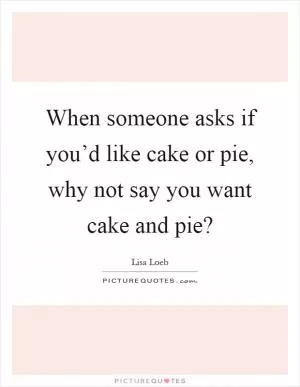 When someone asks if you’d like cake or pie, why not say you want cake and pie? Picture Quote #1