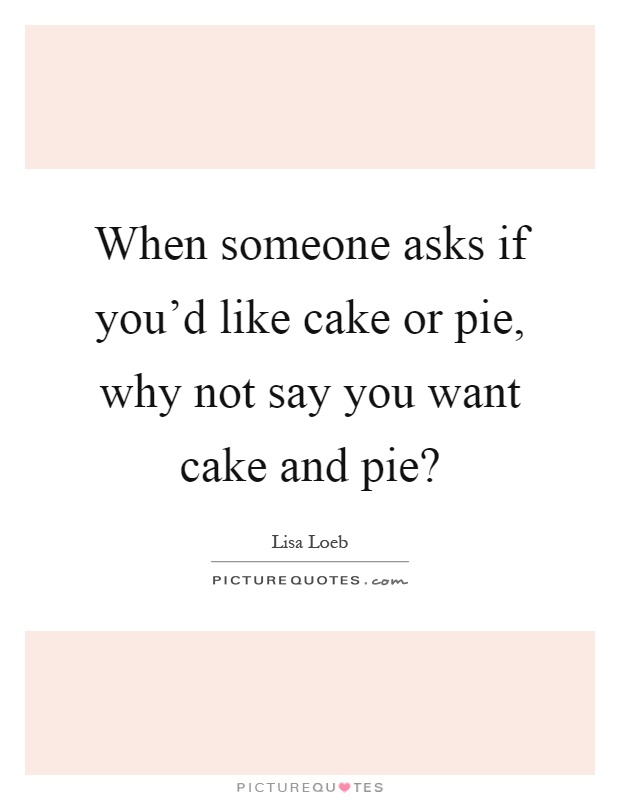 When someone asks if you'd like cake or pie, why not say you want cake and pie? Picture Quote #1