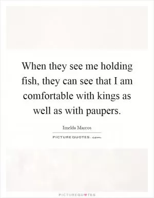 When they see me holding fish, they can see that I am comfortable with kings as well as with paupers Picture Quote #1