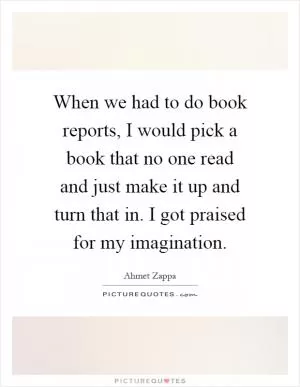 When we had to do book reports, I would pick a book that no one read and just make it up and turn that in. I got praised for my imagination Picture Quote #1
