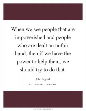 When we see people that are impoverished and people who are dealt an unfair hand, then if we have the power to help them, we should try to do that Picture Quote #1