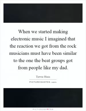 When we started making electronic music I imagined that the reaction we got from the rock musicians must have been similar to the one the beat groups got from people like my dad Picture Quote #1