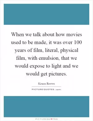When we talk about how movies used to be made, it was over 100 years of film, literal, physical film, with emulsion, that we would expose to light and we would get pictures Picture Quote #1