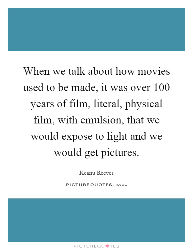 When we talk about how movies used to be made, it was over 100 years of film, literal, physical film, with emulsion, that we would expose to light and we would get pictures Picture Quote #1