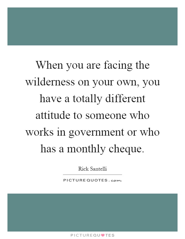 When you are facing the wilderness on your own, you have a totally different attitude to someone who works in government or who has a monthly cheque Picture Quote #1
