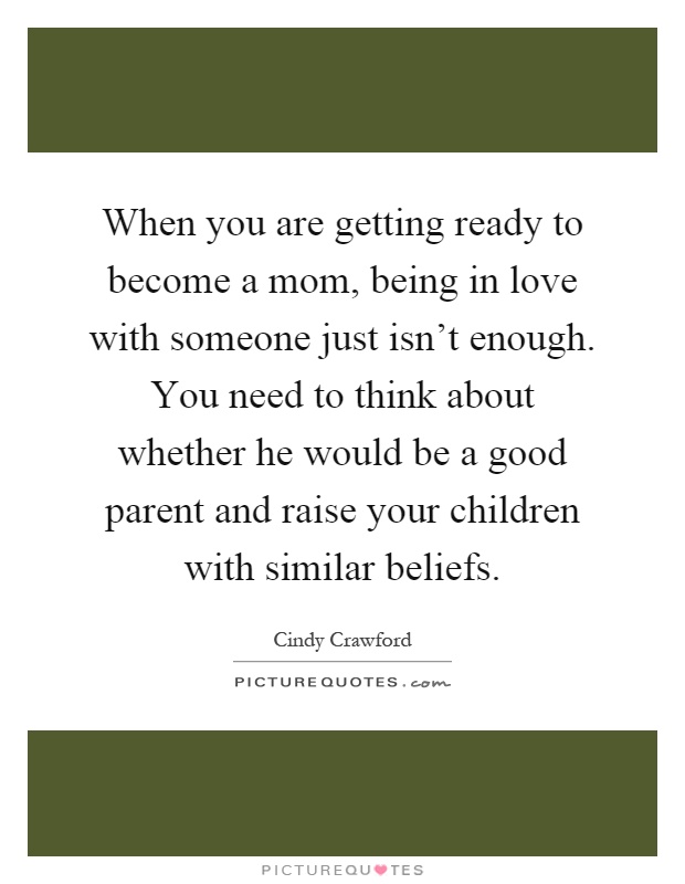 When you are getting ready to become a mom, being in love with someone just isn't enough. You need to think about whether he would be a good parent and raise your children with similar beliefs Picture Quote #1