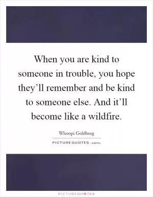 When you are kind to someone in trouble, you hope they’ll remember and be kind to someone else. And it’ll become like a wildfire Picture Quote #1