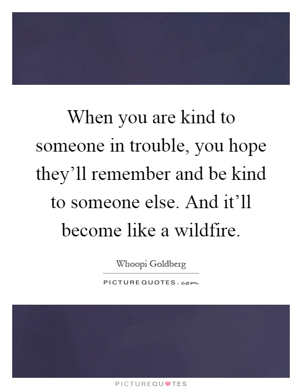When you are kind to someone in trouble, you hope they'll remember and be kind to someone else. And it'll become like a wildfire Picture Quote #1