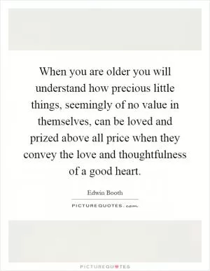 When you are older you will understand how precious little things, seemingly of no value in themselves, can be loved and prized above all price when they convey the love and thoughtfulness of a good heart Picture Quote #1