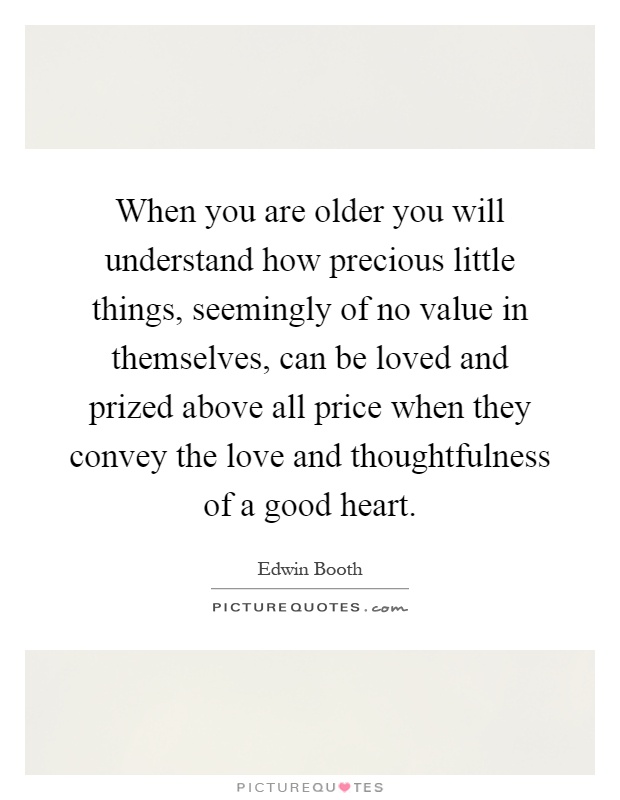 When you are older you will understand how precious little things, seemingly of no value in themselves, can be loved and prized above all price when they convey the love and thoughtfulness of a good heart Picture Quote #1