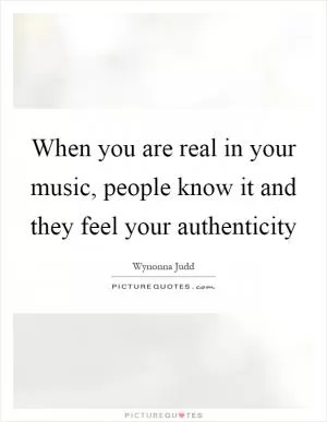 When you are real in your music, people know it and they feel your authenticity Picture Quote #1