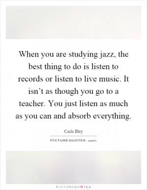 When you are studying jazz, the best thing to do is listen to records or listen to live music. It isn’t as though you go to a teacher. You just listen as much as you can and absorb everything Picture Quote #1