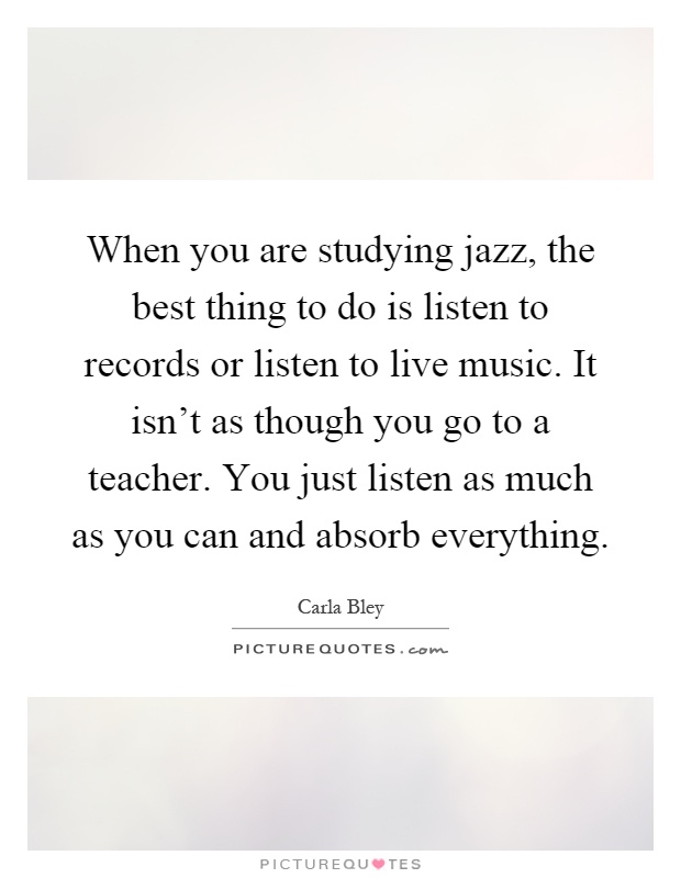 When you are studying jazz, the best thing to do is listen to records or listen to live music. It isn't as though you go to a teacher. You just listen as much as you can and absorb everything Picture Quote #1