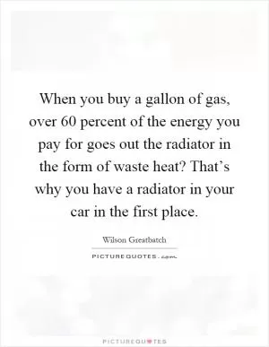 When you buy a gallon of gas, over 60 percent of the energy you pay for goes out the radiator in the form of waste heat? That’s why you have a radiator in your car in the first place Picture Quote #1