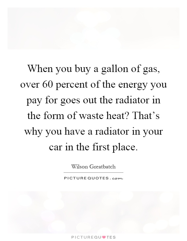 When you buy a gallon of gas, over 60 percent of the energy you pay for goes out the radiator in the form of waste heat? That's why you have a radiator in your car in the first place Picture Quote #1