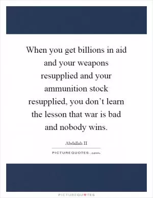 When you get billions in aid and your weapons resupplied and your ammunition stock resupplied, you don’t learn the lesson that war is bad and nobody wins Picture Quote #1