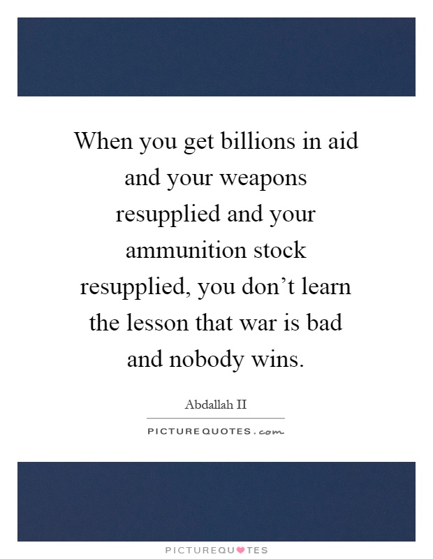 When you get billions in aid and your weapons resupplied and your ammunition stock resupplied, you don't learn the lesson that war is bad and nobody wins Picture Quote #1