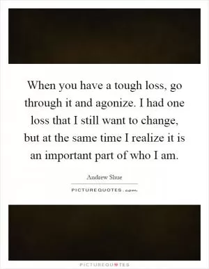 When you have a tough loss, go through it and agonize. I had one loss that I still want to change, but at the same time I realize it is an important part of who I am Picture Quote #1