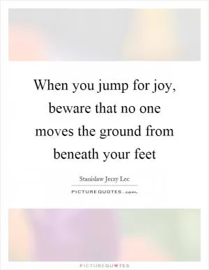 When you jump for joy, beware that no one moves the ground from beneath your feet Picture Quote #1